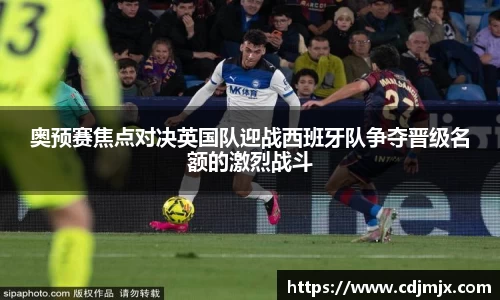 奥预赛焦点对决英国队迎战西班牙队争夺晋级名额的激烈战斗