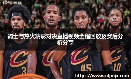 骑士与热火精彩对决直播视频全程回放及赛后分析分享